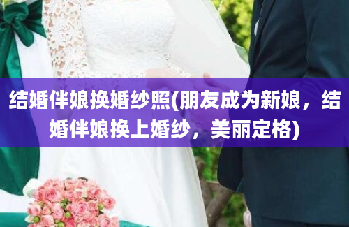 结婚伴娘换婚纱照(朋友成为新娘，结婚伴娘换上婚纱，美丽定格)