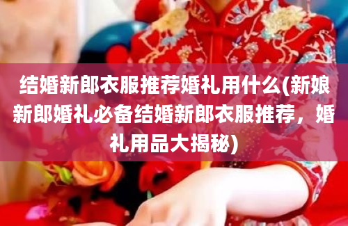 结婚新郎衣服推荐婚礼用什么(新娘新郎婚礼必备结婚新郎衣服推荐，婚礼用品大揭秘)