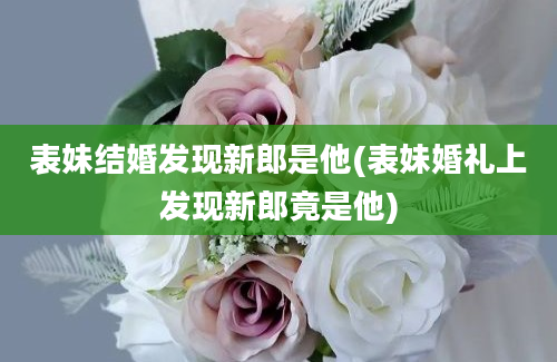 表妹结婚发现新郎是他(表妹婚礼上发现新郎竟是他)