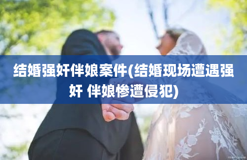 结婚强奸伴娘案件(结婚现场遭遇强奸 伴娘惨遭侵犯)