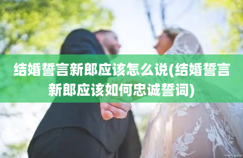 结婚誓言新郎应该怎么说(结婚誓言新郎应该如何忠诚誓词)