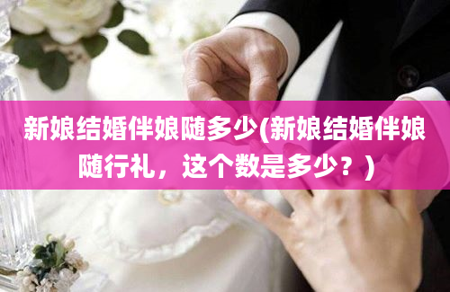 新娘结婚伴娘随多少(新娘结婚伴娘随行礼，这个数是多少？)