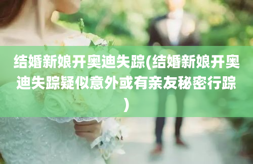 结婚新娘开奥迪失踪(结婚新娘开奥迪失踪疑似意外或有亲友秘密行踪)