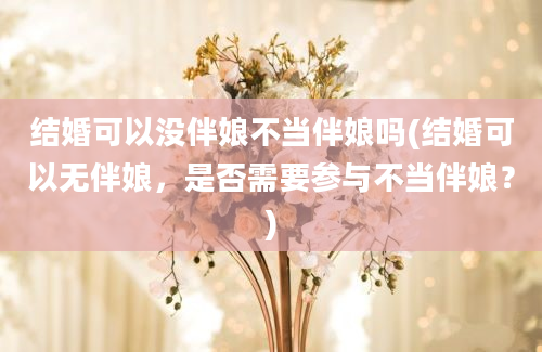 结婚可以没伴娘不当伴娘吗(结婚可以无伴娘，是否需要参与不当伴娘？)