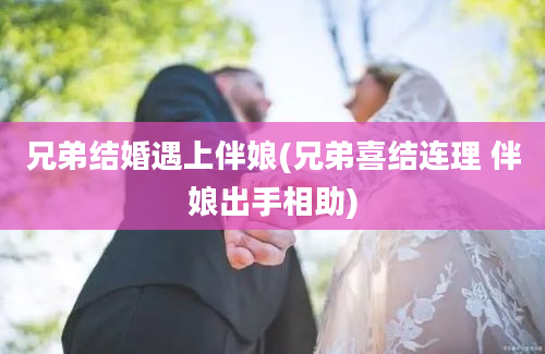 兄弟结婚遇上伴娘(兄弟喜结连理 伴娘出手相助)