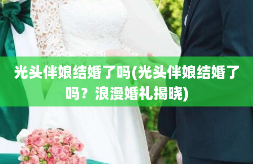 光头伴娘结婚了吗(光头伴娘结婚了吗？浪漫婚礼揭晓)