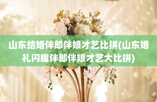 山东结婚伴郎伴娘才艺比拼(山东婚礼闪耀伴郎伴娘才艺大比拼)