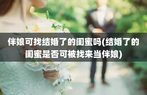 伴娘可找结婚了的闺蜜吗(结婚了的闺蜜是否可被找来当伴娘)