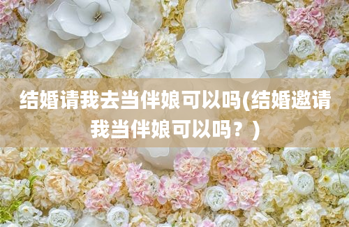 结婚请我去当伴娘可以吗(结婚邀请我当伴娘可以吗？)