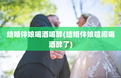 结婚伴娘喝酒喝醉(结婚伴娘喧闹喝酒醉了)