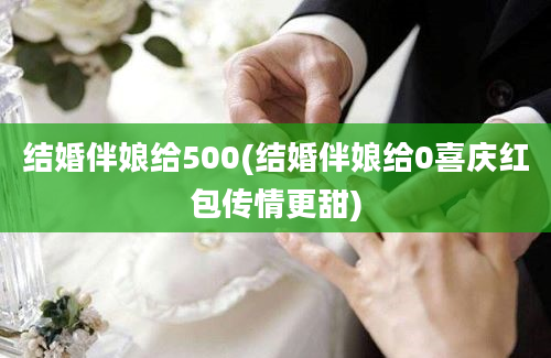 结婚伴娘给500(结婚伴娘给0喜庆红包传情更甜)