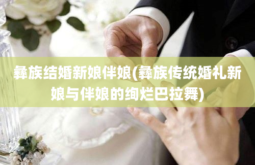 彝族结婚新娘伴娘(彝族传统婚礼新娘与伴娘的绚烂巴拉舞)