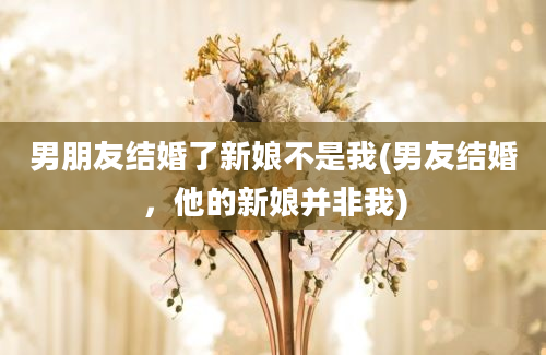 男朋友结婚了新娘不是我(男友结婚，他的新娘并非我)