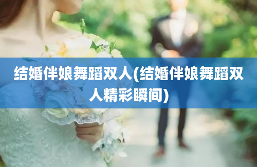 结婚伴娘舞蹈双人(结婚伴娘舞蹈双人精彩瞬间)