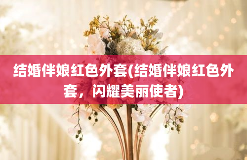 结婚伴娘红色外套(结婚伴娘红色外套，闪耀美丽使者)