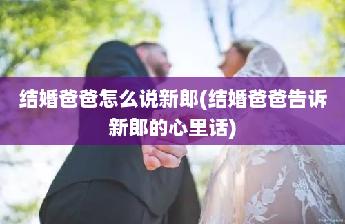 结婚爸爸怎么说新郎(结婚爸爸告诉新郎的心里话)