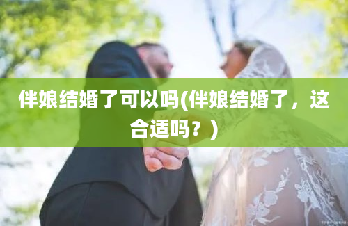 伴娘结婚了可以吗(伴娘结婚了，这合适吗？)