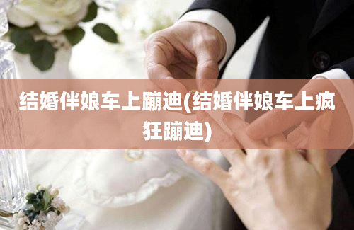 结婚伴娘车上蹦迪(结婚伴娘车上疯狂蹦迪)