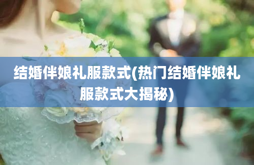 结婚伴娘礼服款式(热门结婚伴娘礼服款式大揭秘)