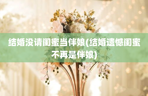 结婚没请闺蜜当伴娘(结婚遗憾闺蜜不再是伴娘)