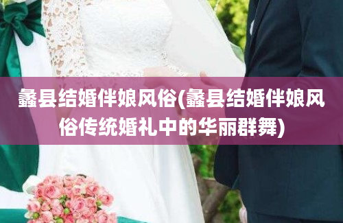 蠡县结婚伴娘风俗(蠡县结婚伴娘风俗传统婚礼中的华丽群舞)