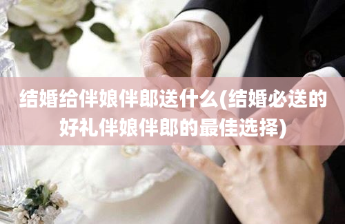 结婚给伴娘伴郎送什么(结婚必送的好礼伴娘伴郎的最佳选择)