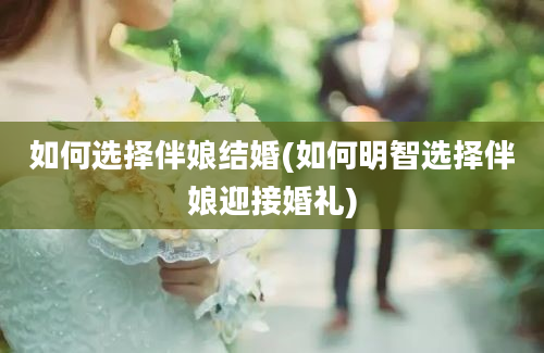 如何选择伴娘结婚(如何明智选择伴娘迎接婚礼)