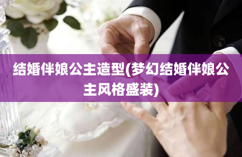 结婚伴娘公主造型(梦幻结婚伴娘公主风格盛装)