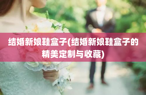 结婚新娘鞋盒子(结婚新娘鞋盒子的精美定制与收藏)