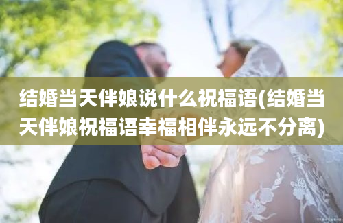 结婚当天伴娘说什么祝福语(结婚当天伴娘祝福语幸福相伴永远不分离)