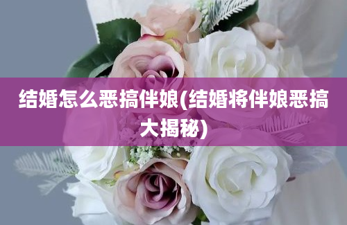 结婚怎么恶搞伴娘(结婚将伴娘恶搞大揭秘)