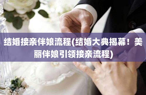 结婚接亲伴娘流程(结婚大典揭幕！美丽伴娘引领接亲流程)