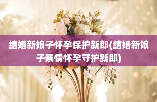 结婚新娘子怀孕保护新郎(结婚新娘子亲情怀孕守护新郎)