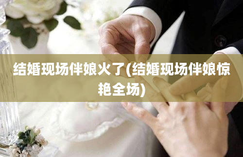 结婚现场伴娘火了(结婚现场伴娘惊艳全场)