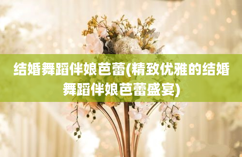 结婚舞蹈伴娘芭蕾(精致优雅的结婚舞蹈伴娘芭蕾盛宴)