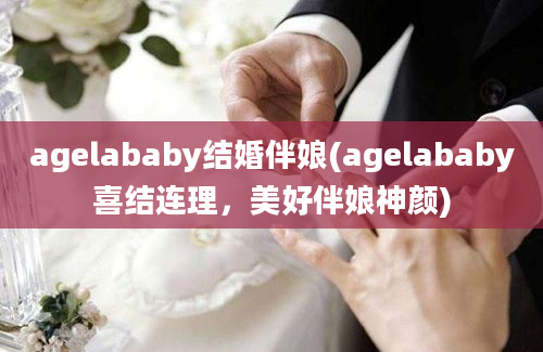 agelababy结婚伴娘(agelababy喜结连理，美好伴娘神颜)