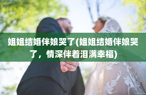 姐姐结婚伴娘哭了(姐姐结婚伴娘哭了，情深伴着泪满幸福)