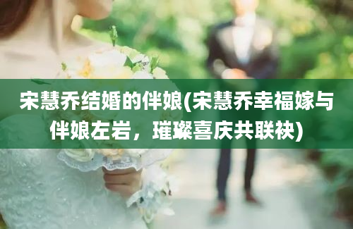 宋慧乔结婚的伴娘(宋慧乔幸福嫁与伴娘左岩，璀璨喜庆共联袂)