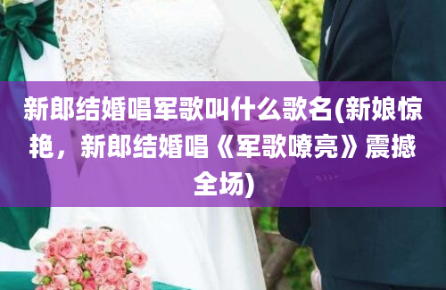 新郎结婚唱军歌叫什么歌名(新娘惊艳，新郎结婚唱《军歌嘹亮》震撼全场)