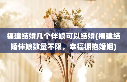 福建结婚几个伴娘可以结婚(福建结婚伴娘数量不限，幸福拥抱婚姻)