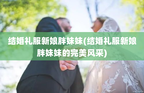 结婚礼服新娘胖妹妹(结婚礼服新娘胖妹妹的完美风采)