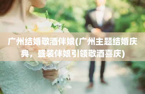 广州结婚敬酒伴娘(广州主题结婚庆典，盛装伴娘引领敬酒喜庆)