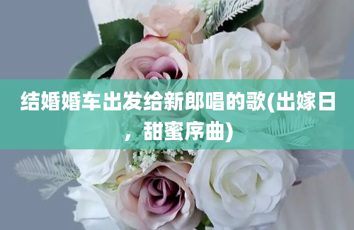 结婚婚车出发给新郎唱的歌(出嫁日，甜蜜序曲)