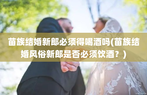 苗族结婚新郎必须得喝酒吗(苗族结婚风俗新郎是否必须饮酒？)