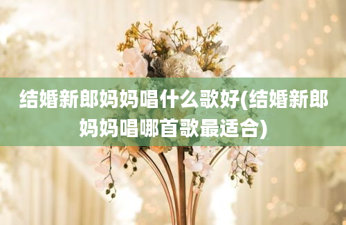 结婚新郎妈妈唱什么歌好(结婚新郎妈妈唱哪首歌最适合)