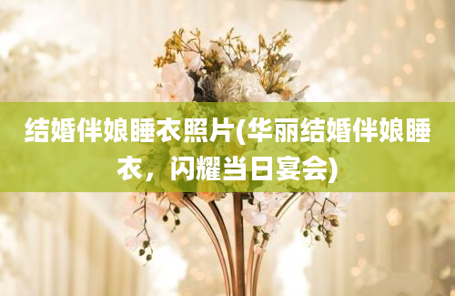 结婚伴娘睡衣照片(华丽结婚伴娘睡衣，闪耀当日宴会)