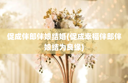 促成伴郎伴娘结婚(促成幸福伴郎伴娘结为良缘)