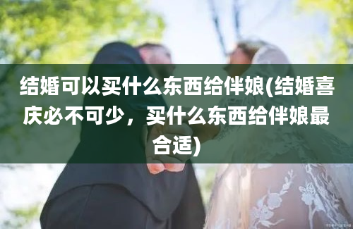 结婚可以买什么东西给伴娘(结婚喜庆必不可少，买什么东西给伴娘最合适)