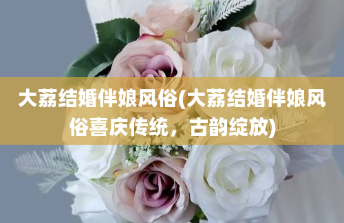 大荔结婚伴娘风俗(大荔结婚伴娘风俗喜庆传统，古韵绽放)