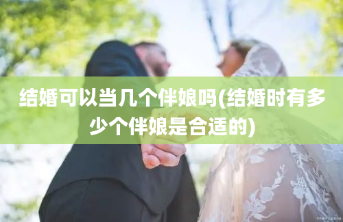 结婚可以当几个伴娘吗(结婚时有多少个伴娘是合适的)